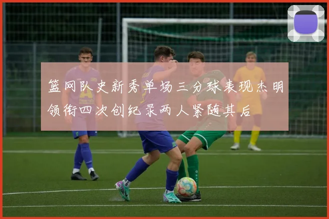 篮网队史新秀单场三分球表现杰明领衔四次创纪录两人紧随其后