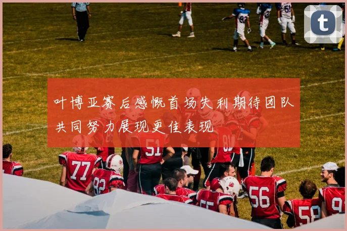 叶博亚赛后感慨首场失利期待团队共同努力展现更佳表现