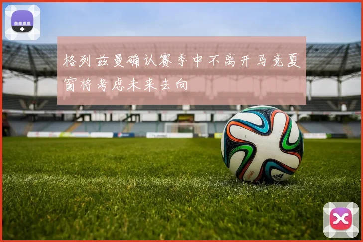 格列兹曼确认赛季中不离开马竞夏窗将考虑未来去向