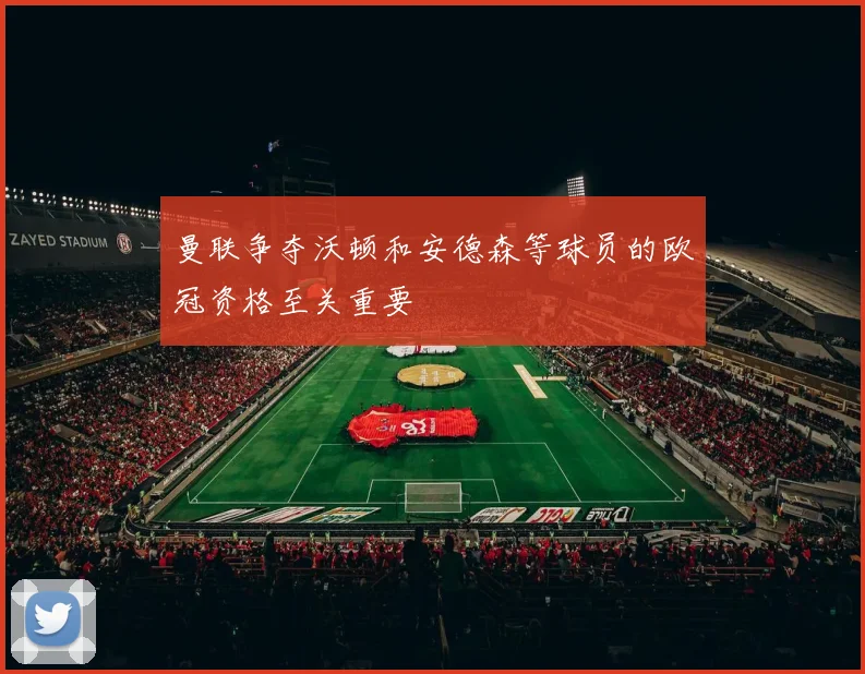 曼联争夺沃顿和安德森等球员的欧冠资格至关重要
