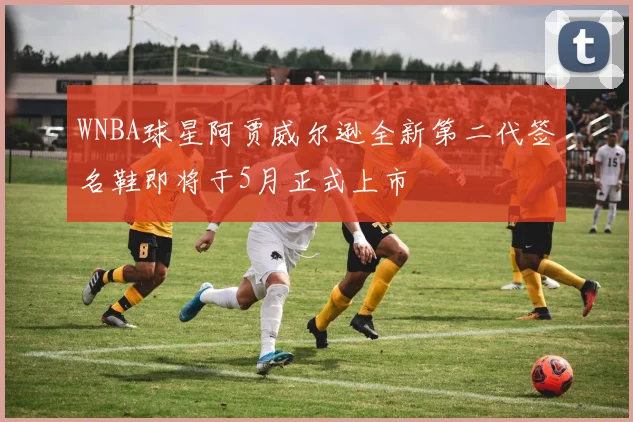 WNBA球星阿贾威尔逊全新第二代签名鞋即将于5月正式上市