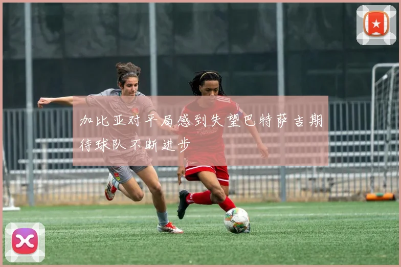 加比亚对平局感到失望巴特萨吉期待球队不断进步