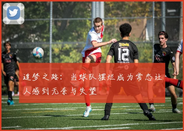 追梦之路：当球队摆烂成为常态让人感到无奈与失望
