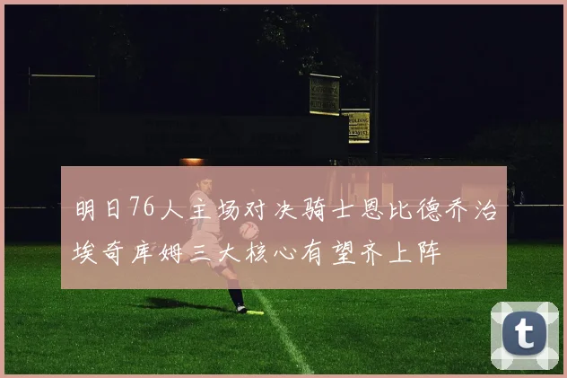 明日76人主场对决骑士恩比德乔治埃奇库姆三大核心有望齐上阵