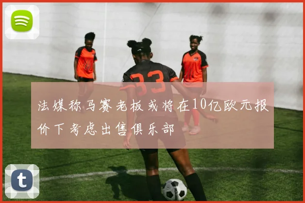 法媒称马赛老板或将在10亿欧元报价下考虑出售俱乐部