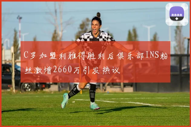 C罗加盟利雅得胜利后俱乐部INS粉丝激增2660万引发热议