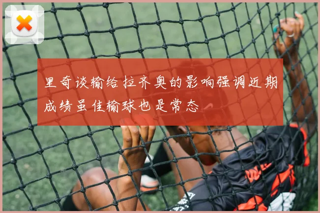 里奇谈输给拉齐奥的影响强调近期成绩虽佳输球也是常态