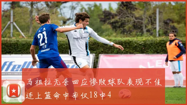 马祖拉无奈回应惨败球队表现不佳连上篮命中率仅18中4