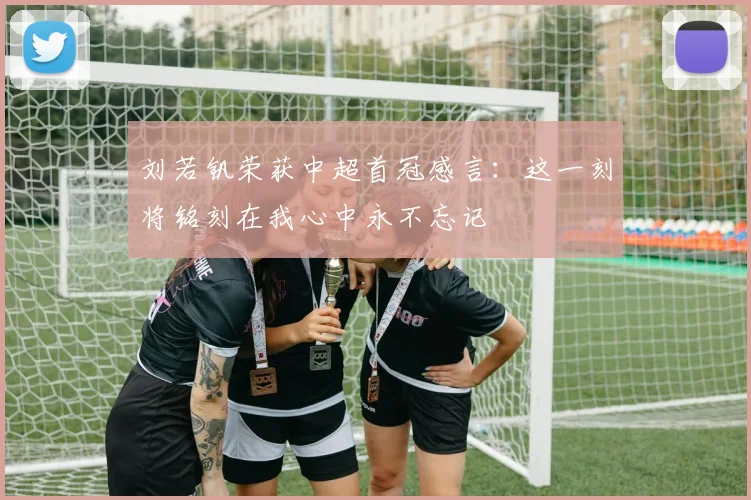 刘若钒荣获中超首冠感言：这一刻将铭刻在我心中永不忘记
