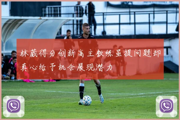 林葳得分创新高主教练虽提问题却真心给予机会展现潜力