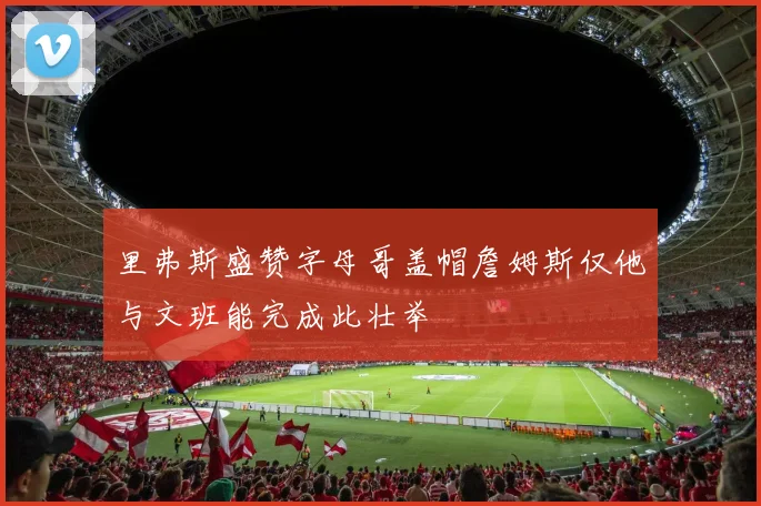里弗斯盛赞字母哥盖帽詹姆斯仅他与文班能完成此壮举