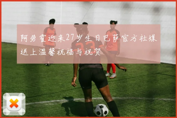 阿劳霍迎来27岁生日巴萨官方社媒送上温馨祝福与祝贺