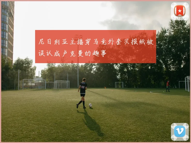 尼日利亚主播穿马竞外套买报纸被误认成卢克曼的趣事