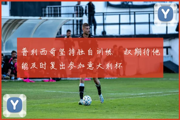 普利西奇坚持独自训练囧叔期待他能及时复出参加意大利杯
