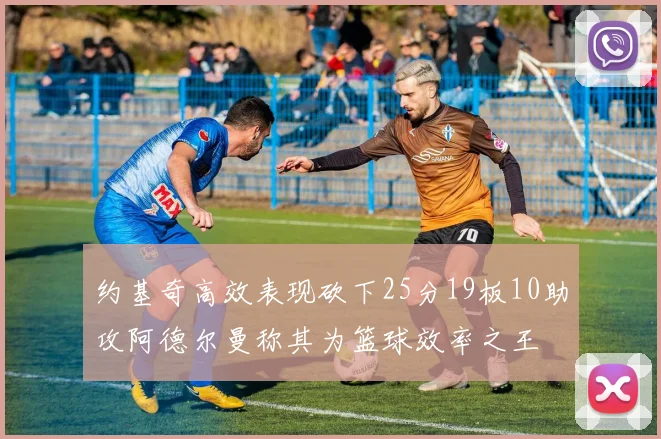 约基奇高效表现砍下25分19板10助攻阿德尔曼称其为篮球效率之王