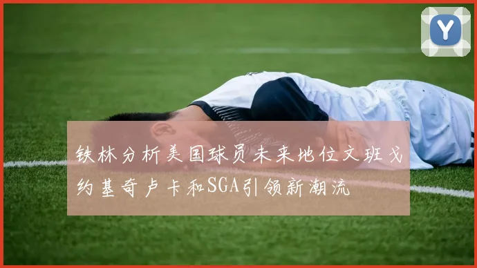 铁林分析美国球员未来地位文班戈约基奇卢卡和SGA引领新潮流