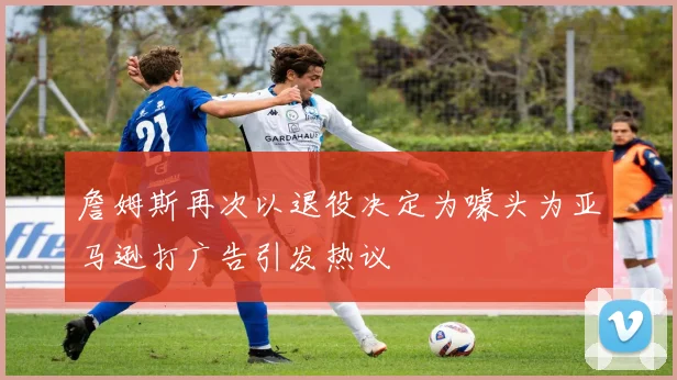 詹姆斯再次以退役决定为噱头为亚马逊打广告引发热议